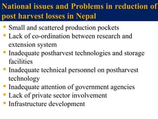 National issues and Problems in reduction of
post harvest losses in Nepal
 Small and scattered production pockets
 Lack of co-ordination between research and
extension system
 Inadequate postharvest technologies and storage
facilities
 Inadequate technical personnel on postharvest
technology
 Inadequate attention of government agencies
 Lack of private sector involvement
 Infrastructure development
 