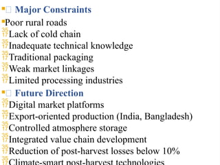 🔎 Major Constraints
Poor rural roads
Lack of cold chain
Inadequate technical knowledge
Traditional packaging
Weak market linkages
Limited processing industries
🌱 Future Direction
Digital market platforms
Export-oriented production (India, Bangladesh)
Controlled atmosphere storage
Integrated value chain development
Reduction of post-harvest losses below 10%

 