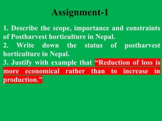 Assignment-1
1. Describe the scope, importance and constraints
of Postharvest horticulture in Nepal.
2. Write down the status of postharvest
horticulture in Nepal.
3. Justify with example that “Reduction of loss is
more economical rather than to increase in
production.”
 
