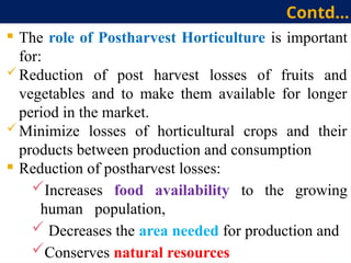 Contd…
 The role of Postharvest Horticulture is important
for:
 Reduction of post harvest losses of fruits and
vegetables and to make them available for longer
period in the market.
 Minimize losses of horticultural crops and their
products between production and consumption
 Reduction of postharvest losses:
Increases food availability to the growing
human population,
 Decreases the area needed for production and
Conserves natural resources
 