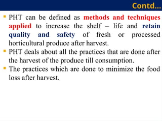  PHT can be defined as methods and techniques
applied to increase the shelf – life and retain
quality and safety of fresh or processed
horticultural produce after harvest.
 PHT deals about all the practices that are done after
the harvest of the produce till consumption.
 The practices which are done to minimize the food
loss after harvest.
Contd…
 