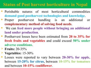 Status of Post harvest horticulture in Nepal
 Perishable natures of most horticultural commodities
demand good postharvest technologies and knowledge.
 Proper postharvest handling is an additional or
complementary method of solving food needs.
 We can feed more people without bringing an additional
land under production.
 Postharvest losses have been estimated from 20 to 35% for
fresh fruits and vegetables and could exceed 50% under
adverse conditions.
 Fruits: 20-35%
 Vegetables: 15-30%
 Losses were reported to vary between 20-30% for apple,
between 15-20% for citrus, between 10-15% for tomatoes
and between 10-15% cauliflower.
 