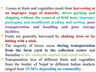  Losses in fruits and vegetables result from harvesting at
an improper stage of maturity, direct packing and
shipping without the removal of field heat, improper
packaging and insufficient grading and sorting, poor
transportation and handling and poor storage
facilities.
 Fruits are generally harvested by shaking trees or by
hitting with a stick.
 The majority of losses occur during transportation
from the farm yard to the collection center and
thereafter to the wholesale market and retail outlets.
 Transportation loss of different fruits and vegetables
from the border of Nepal to different Indian markets
ranged from 15-36% depending on commodity:
 