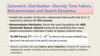 3
Geometric Distribution- Discrete Time Failure,
Retransmission and Search Dynamics.
• Models the number of discrete, independent Bernoulli trials (0 or 1)
required to achieve the first success.
• Retransmission Mechanics: Forms the exact foundation for ARQ
(Automatic Repeat reQuest) protocols by predicting how many
packet transmission attempts it takes to bypass channel noise.
• Directly calculates the exact battery power depletion of remote IoT sensors by
mapping the number of random-access channel attempts needed to establish a
connection.
 