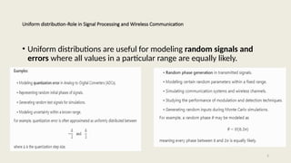 5
Uniform distribution-Role in Signal Processing and Wireless Communication
• Uniform distributions are useful for modeling random signals and
errors where all values in a particular range are equally likely.
 