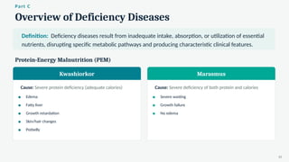 Overview of Deficiency Diseases
Part C
Definition: Deficiency diseases result from inadequate intake, absorption, or utilization of essential
nutrients, disrupting specific metabolic pathways and producing characteristic clinical features.
Protein-Energy Malnutrition (PEM)
Kwashiorkor
Cause: Severe protein deficiency (adequate calories)
Edema
Fatty liver
Growth retardation
Skin/hair changes
Potbelly
Marasmus
Cause: Severe deficiency of both protein and calories
Severe wasting
Growth failure
No edema
10
 