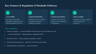 Key Features & Regulation of Metabolic Pathways
1
Irreversibility
Key steps are essentially
irreversible, catalyzed by rate-
limiting regulatory enzymes
2
Compartmentalization
Pathways localize to specific
organelles, preventing
conflicting reactions
3
Common intermediates
Acetyl-CoA, Pyruvate &
Glucose-6-P link pathways
for integration
4
Energy coupling
Endergonic steps are coupled
with exergonic ATP
hydrolysis
Modes of Regulation
Allosteric regulation — activators/inhibitors bind enzyme at a site other than active site
Covalent modification — phosphorylation / dephosphorylation
Hormonal control — insulin, glucagon, epinephrine, cortisol
Enzyme induction/repression — gene-level control of enzyme amount
Substrate/product concentration — mass action effects
7
 