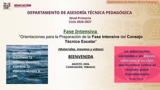 Departamento de Asesoría Técnica Pedagógica
Fase Intensiva
“Orientaciones para la Preparación de la Fase Intensiva del Consejo
Técnico Escolar”
(Materiales, insumos y videos)
BIENVENIDA
AGOSTO, 2026.
CUNDUACÁN, TABASCO.
DEPARTAMENTO DE ASESORÍA TÉCNICA PEDAGÓGICA
Nivel Primaria
Ciclo 2026-2027
 