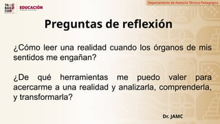 Departamento de Asesoría Técnica Pedagógica
Preguntas de reflexión
Dr. JAMC
¿Cómo leer una realidad cuando los órganos de mis
sentidos me engañan?
¿De qué herramientas me puedo valer para
acercarme a una realidad y analizarla, comprenderla,
y transformarla?
 