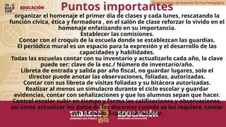 Departamento de Asesoría Técnica Pedagógica
Puntos importantes
organizar el homenaje el primer día de clases y cada lunes, rescatando la
función cívica, ética y formadora , en el salón de clase reforzar lo vivido en el
homenaje enfatizando en su importancia.
Establecer las comisiones.
Contar con el croquis de la escuela donde se establezcan las guardias.
El periódico mural es un espacio para la expresión y el desarrollo de las
capacidades y habilidades.
Todas las escuelas contar con su inventario y actualizarlo cada año, la clave
puede ser: clave de la esc./ Número de inventario/año.
Libreta de entrada y salida por año fiscal, no guardar lugares, solo el
director puede anotar las observaciones, foliadas, autorizadas.
Contar con sus libreta de visitas foliadas y su bitácora autorizadas.
Realizar al menos un simulacro durante el ciclo escolar y guardar
evidencias, contar con señalizaciones y que los alumnos sepan que hacer.
Control escolar subir en tiempo y forma las calificaciones y observaciones,
así como actualizar los datos de los docentes cuando se les requiera, contar
con el anexo 3 cada ciclo escolar.
 