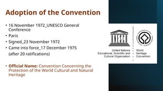 Adoption of the Convention
• 16 November 1972_UNESCO General
Conference
• Paris
• Signed_23 November 1972
• Came into force_17 December 1975
(after 20 ratifications)
• Official Name: Convention Concerning the
Protection of the World Cultural and Natural
Heritage
 