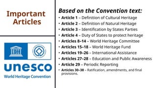 Important
Articles
Based on the Convention text:
• Article 1 – Definition of Cultural Heritage
• Article 2 – Definition of Natural Heritage
• Article 3 – Identification by States Parties
• Article 4 – Duty of States to protect heritage
• Articles 8–14 – World Heritage Committee
• Articles 15–18 – World Heritage Fund
• Articles 19–26 – International Assistance
• Articles 27–28 – Education and Public Awareness
• Article 29 – Periodic Reporting
• Articles 30–38 – Ratification, amendments, and final
provisions.
 