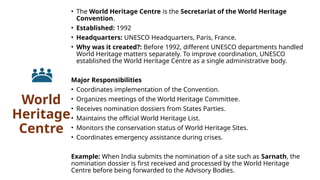 World
Heritage
Centre
• The World Heritage Centre is the Secretariat of the World Heritage
Convention.
• Established: 1992
• Headquarters: UNESCO Headquarters, Paris, France.
• Why was it created?: Before 1992, different UNESCO departments handled
World Heritage matters separately. To improve coordination, UNESCO
established the World Heritage Centre as a single administrative body.
Major Responsibilities
• Coordinates implementation of the Convention.
• Organizes meetings of the World Heritage Committee.
• Receives nomination dossiers from States Parties.
• Maintains the official World Heritage List.
• Monitors the conservation status of World Heritage Sites.
• Coordinates emergency assistance during crises.
Example: When India submits the nomination of a site such as Sarnath, the
nomination dossier is first received and processed by the World Heritage
Centre before being forwarded to the Advisory Bodies.
 