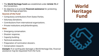 World
Heritage
Fund
• The World Heritage Fund was established under Article 15 of
the Convention.
• Its objective is to provide financial assistance for protecting
World Heritage properties.
Sources of the Fund
• Compulsory contributions from States Parties.
• Voluntary donations.
• Contributions from international organizations.
• Private institutions and philanthropists.
Uses
• Emergency conservation.
• Disaster response.
• Capacity building.
• Technical assistance.
• Preparation of nomination dossiers.
• Conservation research.
Example: If an earthquake damages a World Heritage Site, financial
assistance may be requested from the Fund.
 