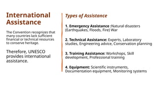 International
Assistance
The Convention recognizes that
many countries lack sufficient
financial or technical resources
to conserve heritage.
Therefore, UNESCO
provides international
assistance.
Types of Assistance
1. Emergency Assistance :Natural disasters
(Earthquakes, Floods, Fire) War
2. Technical Assistance: Experts, Laboratory
studies, Engineering advice, Conservation planning
3. Training Assistance: Workshops, Skill
development, Professional training
4. Equipment: Scientific instruments,
Documentation equipment, Monitoring systems
 