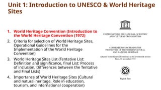 Unit 1: Introduction to UNESCO & World Heritage
Sites
1. World Heritage Convention (Introduction to
the World Heritage Convention (1972)
2. Criteria for selection of World Heritage Sites,
Operational Guidelines for the
Implementation of the World Heritage
Convention)
3. World Heritage Sites List (Tentative List:
Definition and significance, final List: Process
of inclusion, Differences between the Tentative
and Final Lists)
4. Importance of World Heritage Sites (Cultural
and natural heritage, Role in education,
tourism, and international cooperation)
 