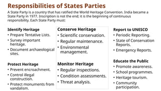 Responsibilities of States Parties
Identify Heritage
• Prepare Tentative Lists.
• Survey important
heritage.
• Document archaeological
sites.
Protect Heritage
• Prevent encroachment.
• Control illegal
construction.
• Protect monuments from
vandalism.
A State Party is a country that has ratified the World Heritage Convention. India became a
State Party in 1977. Inscription is not the end; it is the beginning of continuous
responsibility. Each State Party must:
Conserve Heritage
• Scientific conservation.
• Regular maintenance.
• Environmental
management.
Monitor Heritage
• Regular inspections.
• Condition assessments.
• Threat analysis.
Report to UNESCO
• Periodic Reporting.
• State of Conservation
Reports.
• Emergency Reports.
Educate the Public
• Promote awareness.
• School programmes.
• Heritage tourism.
• Community
participation.
 