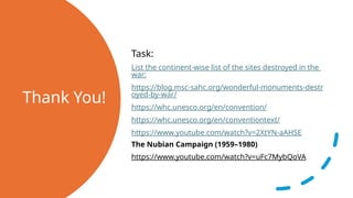 Thank You!
Task:
List the continent-wise list of the sites destroyed in the
war:
https://blog.msc-sahc.org/wonderful-monuments-destr
oyed-by-war/
https://whc.unesco.org/en/convention/
https://whc.unesco.org/en/conventiontext/
https://www.youtube.com/watch?v=2XtYN-aAHSE
The Nubian Campaign (1959–1980)
https://www.youtube.com/watch?v=uFc7MybQoVA
 