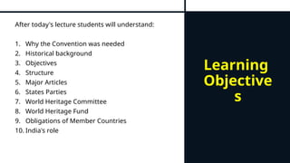 Learning
Objective
s
After today's lecture students will understand:
1. Why the Convention was needed
2. Historical background
3. Objectives
4. Structure
5. Major Articles
6. States Parties
7. World Heritage Committee
8. World Heritage Fund
9. Obligations of Member Countries
10. India's role
 