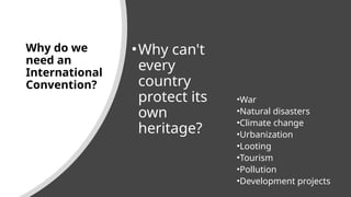 Why do we
need an
International
Convention?
•Why can't
every
country
protect its
own
heritage?
•War
•Natural disasters
•Climate change
•Urbanization
•Looting
•Tourism
•Pollution
•Development projects
 