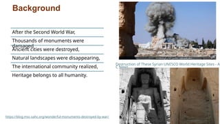 Background
After the Second World War,
Thousands of monuments were
damaged
Ancient cities were destroyed,
Natural landscapes were disappearing,
The international community realized,
Heritage belongs to all humanity.
Destruction of These Syrian UNESCO World Heritage Sites - AB
C News
https://blog.msc-sahc.org/wonderful-monuments-destroyed-by-war/
 