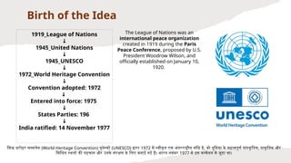 Birth of the Idea
1919_League of Nations
↓
1945_United Nations
↓
1945_UNESCO
↓
1972_World Heritage Convention
↓
Convention adopted: 1972
↓
Entered into force: 1975
↓
States Parties: 196
↓
India ratified: 14 November 1977
विश्व धरोहर सम्मलेन (World Heritage Convention) यूनेस्को (UNESCO) द्वारा 1972 में स्वीकृत एक अंतरराष्ट्रीय संधि है, जो दुनिया के महत्वपूर्ण सांस्कृ तिक, प्राकृतिक और
मिश्रित स्थलों की पहचान और उनके संरक्षण के लिए बनाई गई है। भारत नवंबर 1977 में इस कन्वेंशन से जुड़ा था।
The League of Nations was an
international peace organization
created in 1919 during the Paris
Peace Conference, proposed by U.S.
President Woodrow Wilson, and
officially established on January 10,
1920.
 