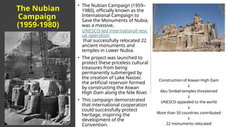 The Nubian
Campaign
(1959-1980)
• The Nubian Campaign (1959–
1980), officially known as the
International Campaign to
Save the Monuments of Nubia,
was a massive,
UNESCO-led international resc
ue operation
that successfully relocated 22
ancient monuments and
temples in Lower Nubia.
• The project was launched to
protect these priceless cultural
treasures from being
permanently submerged by
the creation of Lake Nasser,
the artificial reservoir formed
by constructing the Aswan
High Dam along the Nile River.
• This campaign demonstrated
that international cooperation
could successfully protect
heritage, inspiring the
development of the
Convention.
Construction of Aswan High Dam
↓
Abu Simbel temples threatened
↓
UNESCO appealed to the world
↓
More than 50 countries contributed
↓
22 monuments relocated
 