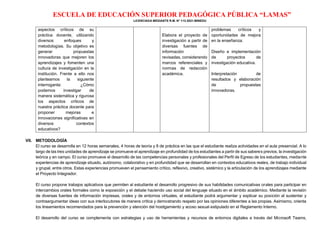 ESCUELA DE EDUCACIÓN SUPERIOR PEDAGÓGICA PÚBLICA “LAMAS”
LICENCIADA MEDIANTE R.M. N° 113-2021-MINEDU
aspectos críticos de su
práctica docente, utilizando
diversos enfoques y
metodologías. Su objetivo es
generar propuestas
innovadoras que mejoren los
aprendizajes y fomenten una
cultura de investigación en la
institución. Frente a ello nos
planteamos la siguiente
interrogante: ¿Cómo
podemos investigar de
manera sistemática y rigurosa
los aspectos críticos de
nuestra práctica docente para
proponer mejoras e
innovaciones significativas en
diversos contextos
educativos?
Elabora el proyecto de
investigación a partir de
diversas fuentes de
información
revisadas, considerando
marcos referenciales y
normas de redacción
académica.
problemas críticos y
oportunidades de mejora
en la enseñanza.
Diseño e implementación
de proyectos de
investigación educativa.
Interpretación de
resultados y elaboración
de propuestas
innovadoras.
VII. METODOLOGÍA
El curso se desarrolla en 12 horas semanales, 4 horas de teoría y 8 de práctica en las que el estudiante realiza actividades en el aula presencial. A lo
largo de las tres unidades de aprendizaje se promueve el aprendizaje en profundidad de los estudiantes a partir de sus saberes previos, la investigación
teórica y en campo. El curso promueve el desarrollo de las competencias personales y profesionales del Perfil de Egreso de los estudiantes, mediante
experiencias de aprendizaje situado, autónomo, colaborativo y en profundidad que se desarrollan en contextos educativos reales, de trabajo individual
y grupal, entre otros. Estas experiencias promueven el pensamiento crítico, reflexivo, creativo, sistémico y la articulación de los aprendizajes mediante
el Proyecto Integrador.
El curso propone trabajos aplicativos que permiten al estudiante el desarrollo progresivo de sus habilidades comunicativas orales para participar en
intercambios orales formales como la exposición y el debate haciendo uso social del lenguaje situado en el ámbito académico. Mediante la revisión
de diversas fuentes de información impresas, orales y de entornos virtuales, el estudiante podrá argumentar y explicar su posición al sustentar y
contraargumentar ideas con sus interlocutores de manera crítica y demostrando respeto por las opiniones diferentes a las propias. Asimismo, orienta
los lineamientos recomendados para la prevención y atención del hostigamiento y acoso sexual estipulado en el Reglamento Interno.
El desarrollo del curso se complementa con estrategias y uso de herramientas y recursos de entornos digitales a través del Microsoft Teams,
 