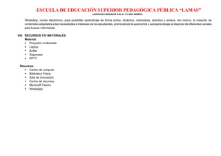 ESCUELA DE EDUCACIÓN SUPERIOR PEDAGÓGICA PÚBLICA “LAMAS”
LICENCIADA MEDIANTE R.M. N° 113-2021-MINEDU
WhatsApp, correo electrónico, para posibilitar aprendizaje de forma activa, dinámica, motivadora, atractiva y amena. Así mismo, la creación de
contenidos adaptados a las necesidades e intereses de los estudiantes, promoviendo la autonomía y autoaprendizaje al disponer de diferentes canales
para buscar información.
VIII. RECURSOS Y/O MATERIALES
Material:
▪ Proyector multimedia
▪ Laptop
▪ Buffer
▪ Separatas
▪ PPTT
Recursos:
▪ Centro de computo
▪ Biblioteca Física
▪ Sala de innovación
▪ Centro de recursos
▪ Microsoft Teams
▪ WhatsApp
 