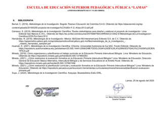 ESCUELA DE EDUCACIÓN SUPERIOR PEDAGÓGICA PÚBLICA “LAMAS”
LICENCIADA MEDIANTE R.M. N° 113-2021-MINEDU
X. BIBLIOGRAFIA
Bernal, C. (2016). Metodologia de la Investigación. Bogotá: Pearson Educación de Colombia S.A.S. Obtenido de https://abacoenred.org/wp-
content/uploads/2019/02/El-proyecto-de-investigaci%C3%B3n-F.G.-Arias-2012-pdf.pdf
Carrasco, S. (2019). Metodología de la Investigación Científica. Pautas metodolgicas para diseñar y elaborar el proyecto de investigación. Lima:
Editorial San Marcos E.I.R.L. Obtenido de https://es.scribd.com/document/575484795/CARRASCO-DIAZ-S-Metodologia-de-La-Investigacion-
Cientifica-OCR-Por-Ganz1912
Hernández, R. (2018). Metodología de la Investigación. México: McGraw-Hill Interamericana Editores S.A. de C.V. Obtenido de
https://apiperiodico.jalisco.gob.mx/api/sites/periodicooficial.jalisco.gob.mx/files/metodologia_de_la_investigacion_-
_roberto_hernandez_sampieri.pdf
Huamán, E. (2021). Metodología de la Investigación Científica. Chincha: Universidad Autónoma de Ica SAC. Fondo Editorial. Obtenido de
https://repositorio.autonomadeica.edu.pe/bitstream/20.500.14441/2558/2/METODOLOGIA%20DE%20LA%20INVESTIGACI%C3%93N%20CIEN
TIFICA.pdf
Minedu. (2018). Cómo organizamos y planificamos el trabajo curricular en la Educación Primaria Intercultural Bilingüe. Lima: Minsiterio de Educación.
Obtenido de https://repositorio.minedu.gob.pe/handle/20.500.12799/6263
Minedu. (2021). ¿Cómo realizamos la evaluación formativa en la Educación Primaria Intercultural Bilingüe? Lima: Ministerio de Educación. Dirección
General de Educación Básica Alternativa, Intercultural Bilingüe y de Servicios Educativos en el Ámbito Rural. Obtenido de
https://repositorio.minedu.gob.pe/handle/20.500.12799/7494
Minedu. (2021). ¿Cómo realizamos la planificación curricular y evaluación formativa en la Educación Primaria Intercultural Bilingüe? Lima: Ministerio de
Educación. Obtenido de https://repositorio.perueduca.pe/recursos/c-herramientas-curriculares/primaria/transversal/planificacion-evaluacion-
primaria.pdf
Supo, J. (2024). Metodología de la Investigación Científica. Arequipa: Bioestadistico Eddu EIRL.
Lamas, 25 de agosto del 2025
VºBº
……………………………………………
Lic. Marco Antonio Sangama Cachay
Docente Formador
 