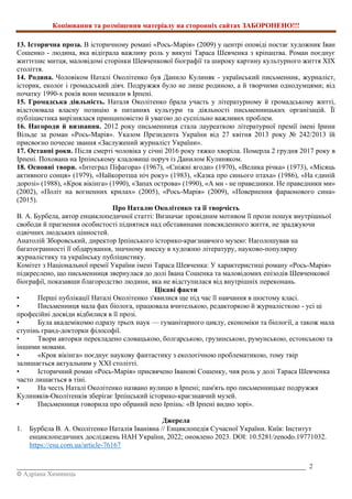 Копіювання та розміщення матеріалу на сторонніх сайтах ЗАБОРОНЕНО!!!
_________________________________________________________________________________________ 2
© Адріана Химинець
13. Історична проза. В історичному романі «Рось-Марія» (2009) у центрі оповіді постає художник Іван
Сошенко - людина, яка відіграла важливу роль у викупі Тараса Шевченка з кріпацтва. Роман поєднує
життєпис митця, маловідомі сторінки Шевченкової біографії та широку картину культурного життя XIX
століття.
14. Родина. Чоловіком Наталі Околітенко був Данило Кулиняк - український письменник, журналіст,
історик, еколог і громадський діяч. Подружжя було не лише родиною, а й творчими однодумцями; від
початку 1990-х років вони мешкали в Ірпені.
15. Громадська діяльність. Наталя Околітенко брала участь у літературному й громадському житті,
відстоювала власну позицію в питаннях культури та діяльності письменницьких організацій. Її
публіцистика вирізнялася принциповістю й увагою до суспільно важливих проблем.
16. Нагороди й визнання. 2012 року письменниця стала лауреаткою літературної премії імені Ірини
Вільде за роман «Рось-Марія». Указом Президента України від 27 квітня 2013 року № 242/2013 їй
присвоєно почесне звання «Заслужений журналіст України».
17. Останні роки. Після смерті чоловіка у січні 2016 року тяжко хворіла. Померла 2 грудня 2017 року в
Ірпені. Похована на Ірпінському кладовищі поруч із Данилом Кулиняком.
18. Основні твори. «Інтеграл Піфагора» (1967), «Сніжні ягоди» (1970), «Велика річка» (1973), «Місяць
активного сонця» (1979), «Найкоротша ніч року» (1983), «Казка про синього птаха» (1986), «На єдиній
дорозі» (1988), «Крок вікінга» (1990), «Запах острова» (1990), «А ми - не праведники. Не праведники ми»
(2002), «Політ на вогненних крилах» (2005), «Рось-Марія» (2009), «Повернення фараонового сина»
(2015).
Про Наталю Околітенко та її творчість
В. А. Бурбела, автор енциклопедичної статті: Визначає провідним мотивом її прози пошук внутрішньої
свободи й прагнення особистості піднятися над обставинами повсякденного життя, не зраджуючи
одвічних людських цінностей.
Анатолій Зборовський, директор Ірпінського історико-краєзнавчого музею: Наголошував на
багатогранності її обдарування, значному внеску в художню літературу, науково-популярну
журналістику та українську публіцистику.
Комітет з Національної премії України імені Тараса Шевченка: У характеристиці роману «Рось-Марія»
підкреслено, що письменниця звернулася до долі Івана Сошенка та маловідомих епізодів Шевченкової
біографії, показавши благородство людини, яка не відступилася від внутрішніх переконань.
Цікаві факти
• Перші публікації Наталі Околітенко з'явилися ще під час її навчання в шостому класі.
• Письменниця мала фах біолога, працювала вчителькою, редакторкою й журналісткою - усі ці
професійні досвіди відбилися в її прозі.
• Була академікомю одразу трьох наук — гуманітарного циклу, економіки та біології, а також мала
ступінь гранд-докторки філософії.
• Твори авторки перекладено словацькою, болгарською, грузинською, румунською, естонською та
іншими мовами.
• «Крок вікінга» поєднує наукову фантастику з екологічною проблематикою, тому твір
залишається актуальним у XXI столітті.
• Історичний роман «Рось-Марія» присвячено Іванові Сошенку, чия роль у долі Тараса Шевченка
часто лишається в тіні.
• На честь Наталі Околітенко названо вулицю в Ірпені; пам'ять про письменницьке подружжя
Кулиняків-Околітенків зберігає Ірпінський історико-краєзнавчий музей.
• Письменниця говорила про обраний нею Ірпінь: «В Ірпені видно зорі».
Джерела
1. Бурбела В. А. Околітенко Наталія Іванівна // Енциклопедія Сучасної України. Київ: Інститут
енциклопедичних досліджень НАН України, 2022; оновлено 2023. DOI: 10.5281/zenodo.19771032.
https://esu.com.ua/article-76167
 