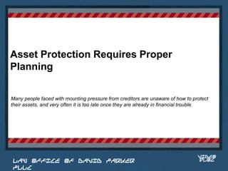 Asset Protection Requires Proper
Planning

Many people faced with mounting pressure from creditors are unaware of how to protect
their assets, and very often it is too late once they are already in financial trouble.


                                                                            Place logo
                                                                           or logotype
                                                                              here,
                                                                            otherwise
                                                                           delete this.




                                                                                  VIDEO
 LAW OFFICE OF DAVID PARKER                                                       BLOG
 PLLC
 