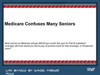 Medicare Confuses Many Seniors



Most seniors on Medicare will pay $99.90 per month this year for Part B outpatient
coverage. But how would you like to pay 10 percent more for that coverage, or 50 percent
more?

                                                                            Place logo
                                                                           or logotype
                                                                              here,
                                                                            otherwise
                                                                           delete this.




                                                                                 VIDEO
 LAW OFFICE OF DAVID PARKER                                                      BLOG
 PLLC
 