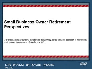 Small Business Owner Retirement
Perspectives

For small business owners, a traditional 401(k) may not be the best approach to retirement,
as it starves the business of needed capital.


                                                                             Place logo
                                                                            or logotype
                                                                               here,
                                                                             otherwise
                                                                            delete this.




                                                                                   VIDEO
 LAW OFFICE OF DAVID PARKER                                                        BLOG
 PLLC
 