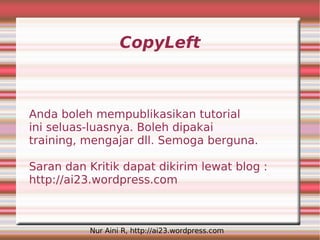 CopyLeft



Anda boleh mempublikasikan tutorial
ini seluas-luasnya. Boleh dipakai
training, mengajar dll. Semoga berguna.

Saran dan Kritik dapat dikirim lewat blog :
http://ai23.wordpress.com



          Nur Aini R, http://ai23.wordpress.com
 