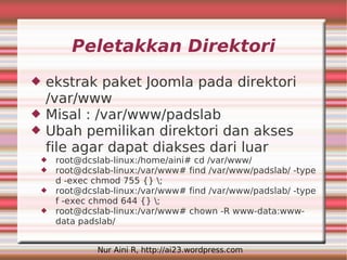 Peletakkan Direktori
   ekstrak paket Joomla pada direktori
    /var/www
   Misal : /var/www/padslab
   Ubah pemilikan direktori dan akses
    file agar dapat diakses dari luar
    root@dcslab-linux:/home/aini# cd /var/www/
    root@dcslab-linux:/var/www# find /var/www/padslab/ -type
     d -exec chmod 755 {} ;
    root@dcslab-linux:/var/www# find /var/www/padslab/ -type
     f -exec chmod 644 {} ;
    root@dcslab-linux:/var/www# chown -R www-data:www-
     data padslab/


              Nur Aini R, http://ai23.wordpress.com
 