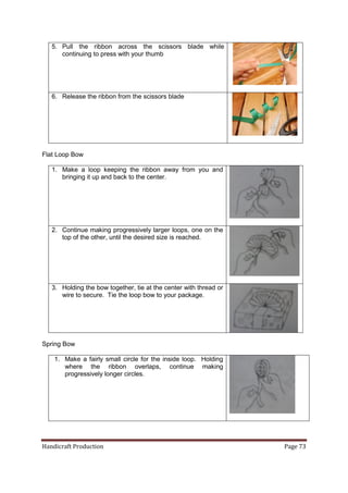 Handicraft Production Page 73 
5. Pull the ribbon across the scissors blade while continuing to press with your thumb 
6. Release the ribbon from the scissors blade 
Flat Loop Bow 
1. Make a loop keeping the ribbon away from you and bringing it up and back to the center. 
2. Continue making progressively larger loops, one on the top of the other, until the desired size is reached. 
3. Holding the bow together, tie at the center with thread or wire to secure. Tie the loop bow to your package. 
Spring Bow 
1. Make a fairly small circle for the inside loop. Holding where the ribbon overlaps, continue making progressively longer circles. 
 