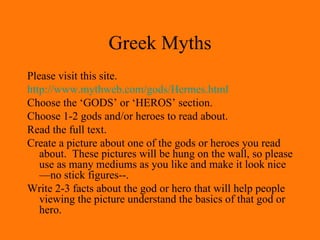 Greek Myths Please visit this site. http://www. mythweb .com/gods/Hermes.html Choose the ‘GODS’ or ‘HEROS’ section. Choose 1-2 gods and/or heroes to read about. Read the full text. Create a picture about one of the gods or heroes you read about.  These pictures will be hung on the wall, so please use as many mediums as you like and make it look nice—no stick figures--. Write 2-3 facts about the god or hero that will help people viewing the picture understand the basics of that god or hero. 