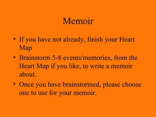 Memoir If you have not already, finish your Heart Map Brainstorm 5-8 events/memories, from the Heart Map if you like, to write a memoir about. Once you have brainstormed, please choose one to use for your memoir. 
