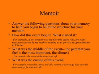 Memoir Answer the following questions about your memory to help you begin to build the structure for your memoir. How did this event begin?  What started it?   For example, if my memory was my first trip plane ride, the event may have started by my mother wanting us to go visit my grandmother in Florida. What was the middle of the event-- the part that you feel is the most important, the climax? For example, the moment the plane took off. What was the ending of this event? For example, we landed safely, and all I wanted to do was go back onto the plane and go for another ride. 