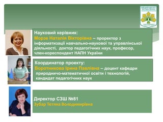 Науковий керівник:
Морзе Наталія Вікторівна – проректор з
інформатизації навчально-наукової та управлінської
діяльності, доктор педагогічних наук, професор,
член-кореспондент НАПН України
Координатор проекту:
Воротникова Ірина Павлівна – доцент кафедри
природничо-математичної освіти і технологій,
кандидат педагогічних наук
Директор СЗШ №81
Зубар Тетяна Володимирівна
vo.ippo.kubg.edu.ua
 