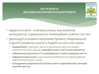  відкрита освіта - ключова умова, яка визначає
конкурентну спроможність інноваційних освітніх систем
 реалізація основних напрямків Проекту Національної
стратегії розвитку освіти в Україні на 2012-2021 роки:
 модернізація структури, змісту й організації освіти на засадах
компетентнісного підходу, переорієнтації на цілі сталого розвитку
 забезпечення доступності та неперервності освіти упродовж життя
 інформатизація освіти, удосконалення бібліотечно-інформаційного
забезпечення освіти і науки
 інтегрування національної системи освіти в європейський і світовий
освітній простір
АКТУАЛЬНІСТЬ
ДОСЛІДНО-ЕКСПЕРИМЕНТАЛЬНОЇ РОБОТИ
 