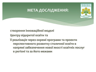 створення інноваційної моделі
Центру відкритої освіти та
її реалізація через окремі програми та проекти
перспективного розвитку столичної освіти в
напрямі забезпечення нової якості освітніх послуг
в регіоні та за його межами
МЕТА ДОСЛІДЖЕННЯ:
 