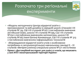 Розпочато три регіональні
експерименти
 «Модель методичного Центру відкритої освіти з
програмування та веб-дизайну в середній школі» (гімназія І-ІІІ
ступенів № 39, СШ І-ІІІ ступенів №207 з поглибленим вивчення
англійської мови, школа І-ІІІ ступенів №249, СШ І-ІІІ ступенів
№250 з поглибленим вивченням математики, школа І-ІІІ
ступенів №263 імені Євгена Коновальця, СШ І-ІІІ ступенів № 313
з поглибленим вивченням інформаційних технологій
 «Впровадження відкритої освіти учнів з особливими
потребами» в загальноосвітньому навчальному закладі ІІ – ІІІ
ступенів «Вечірня (змінна) спеціальна школа №27» міста Києва
 Проект «Дистанційний екстернат для учнів 5-11 класів, що мешкають
у зоні АТО і неконтрольованій території України»
 
