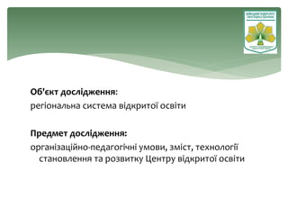 Об'єкт дослідження:
регіональна система відкритої освіти
Предмет дослідження:
організаційно-педагогічні умови, зміст, технології
становлення та розвитку Центру відкритої освіти
 