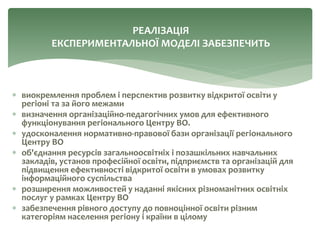  виокремлення проблем і перспектив розвитку відкритої освіти у
регіоні та за його межами
 визначення організаційно-педагогічних умов для ефективного
функціонування регіонального Центру ВО.
 удосконалення нормативно-правової бази організації регіонального
Центру ВО
 об'єднання ресурсів загальноосвітніх і позашкільних навчальних
закладів, установ професійної освіти, підприємств та організацій для
підвищення ефективності відкритої освіти в умовах розвитку
інформаційного суспільства
 розширення можливостей у наданні якісних різноманітних освітніх
послуг у рамках Центру ВО
 забезпечення рівного доступу до повноцінної освіти різним
категоріям населення регіону і країни в цілому
РЕАЛІЗАЦІЯ
ЕКСПЕРИМЕНТАЛЬНОЇ МОДЕЛІ ЗАБЕЗПЕЧИТЬ
 