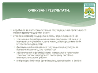  апробація та експериментальне підтвердження ефективності
моделі Центру відкритої освіти
 створення Центру відкритої освіти, зорієнтованого на:
 урахування індивідуально-вікових особливостей тих, хто
навчається упродовж усього життя, рівень розвитку їхніх
інтересів та здібностей
 формування інноваційного типу мислення, культури та
поведінки кожного, хто навчається
 забезпечення інформаційного, матеріально-технічного,
технологічного та кадрового потенціалу дослідно-
експериментальної роботи
 вибір форм і методів організації відкритої освіти в регіоні
ОЧІКУВАНІ РЕЗУЛЬТАТИ:
 