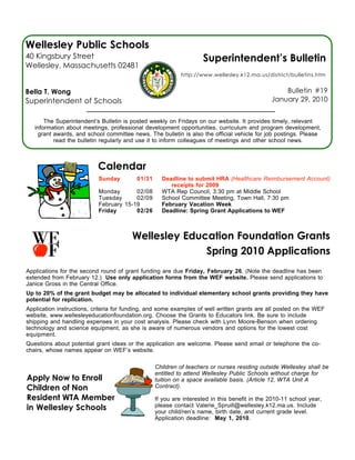 Wellesley Public Schools
40 Kingsbury Street                                                 Superintendent’s Bulletin
Wellesley, Massachusetts 02481
                                                            http://www.wellesley.k12.ma.us/district/bulletins.htm


Bella T. Wong                                                                                      Bulletin #19
Superintendent of Schools                                                                      January 29, 2010


        The Superintendent’s Bulletin is posted weekly on Fridays on our website. It provides timely, relevant
    information about meetings, professional development opportunities, curriculum and program development,
     grant awards, and school committee news. The bulletin is also the official vehicle for job postings. Please
           read the bulletin regularly and use it to inform colleagues of meetings and other school news.



                           Calendar
                            Sunday        01/31     Deadline to submit HRA (Healthcare Reimbursement Account)
                                                       receipts for 2009
                            Monday       02/08      WTA Rep Council, 3:30 pm at Middle School
                            Tuesday      02/09      School Committee Meeting, Town Hall, 7:30 pm
                            February 15-19          February Vacation Week
                            Friday       02/26      Deadline: Spring Grant Applications to WEF



                                        Wellesley Education Foundation Grants
                                                      Spring 2010 Applications
 
Applications for the second round of grant funding are due Friday, February 26. (Note the deadline has been
extended from February 12.) Use only application forms from the WEF website. Please send applications to
Janice Gross in the Central Office.
Up to 20% of the grant budget may be allocated to individual elementary school grants providing they have
potential for replication.
Application instructions, criteria for funding, and some examples of well written grants are all posted on the WEF
website, www.wellesleyeducationfoundation.org. Choose the Grants to Educators link. Be sure to include
shipping and handling expenses in your cost analysis. Please check with Lynn Moore-Benson when ordering
technology and science equipment, as she is aware of numerous vendors and options for the lowest cost
equipment.
Questions about potential grant ideas or the application are welcome. Please send email or telephone the co-
chairs, whose names appear on WEF’s website.

                                                  Children of teachers or nurses residing outside Wellesley shall be
                                                  entitled to attend Wellesley Public Schools without charge for
Apply Now to Enroll                               tuition on a space available basis. (Article 12, WTA Unit A
Children of Non                                   Contract).

Resident WTA Members                              If you are interested in this benefit in the 2010-11 school year,
in Wellesley Schools                              please contact Valerie_Spruill@wellesley.k12.ma.us. Include
                                                  your child/ren’s name, birth date, and current grade level.
                                                  Application deadline: May 1, 2010.
 