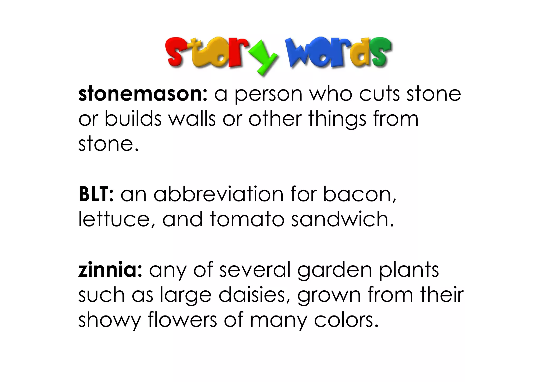 stonemason: a person who cuts stone
or builds walls or other things from
stone.

BLT: an abbreviation for bacon,
lettuce, and tomato sandwich.

zinnia: any of several garden plants
such as large daisies, grown from their
showy flowers of many colors.
 
