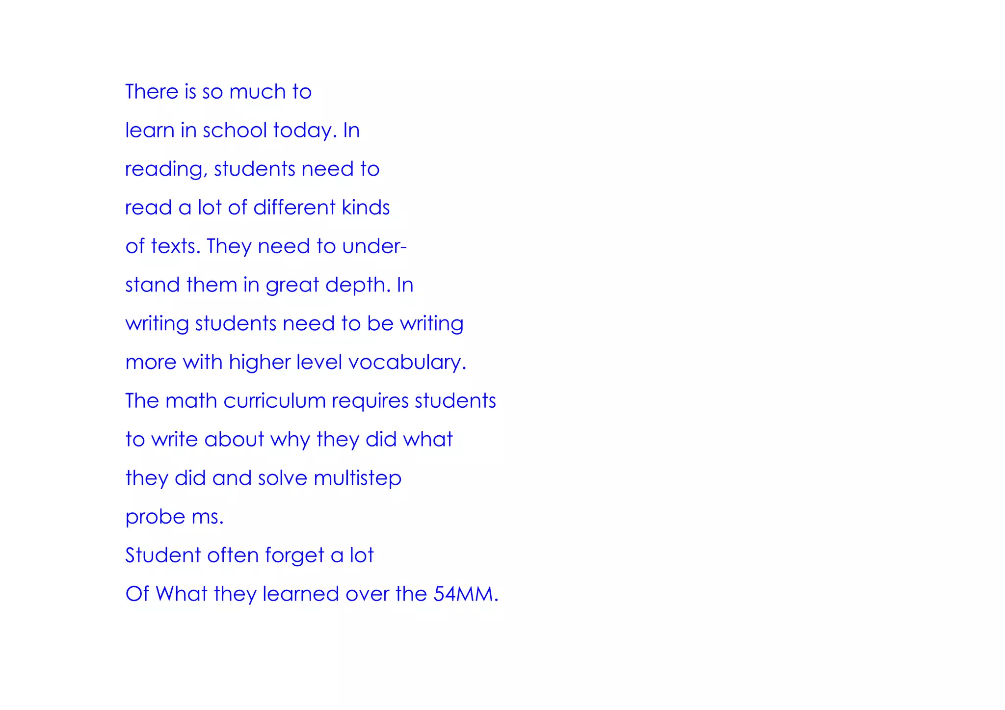 There is so much to
learn in school today. In
reading, students need to
read a lot of different kinds
of texts. They need to under­
stand them in great depth. In
writing students need to be writing
more with higher level vocabulary.
The math curriculum requires students
to write about why they did what
they did and solve multistep
probe ms.
Student often forget a lot
Of What they learned over the 54MM.
 